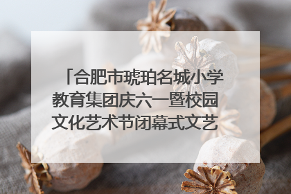 合肥市琥珀名城小学教育集团庆六一暨校园文化艺术节闭幕式文艺汇演圆满举行