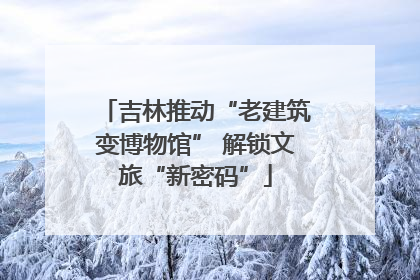 吉林推动“老建筑变博物馆” 解锁文旅“新密码”
