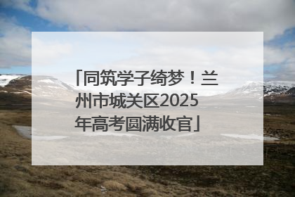 同筑学子绮梦！兰州市城关区2025年高考圆满收官
