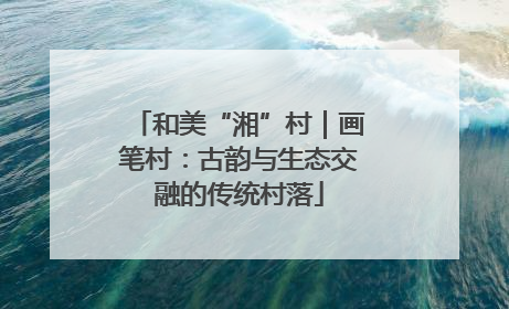 和美“湘”村｜画笔村：古韵与生态交融的传统村落