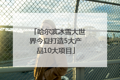 哈尔滨冰雪大世界今夏打造5大产品10大项目
