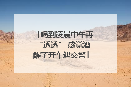 喝到凌晨中午再“透透” 感觉酒醒了开车遇交警