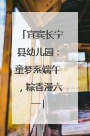 宜宾长宁县幼儿园：童梦系端午，粽香漫六一