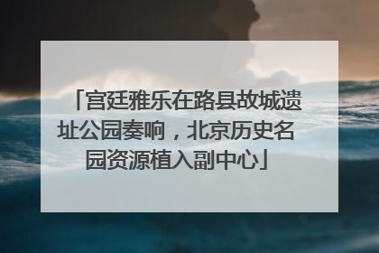 宫廷雅乐在路县故城遗址公园奏响，北京历史名园资源植入副中心