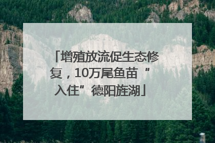 增殖放流促生态修复，10万尾鱼苗“入住”德阳旌湖