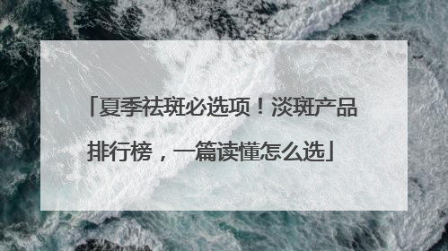 夏季祛斑必选项！淡斑产品排行榜，一篇读懂怎么选