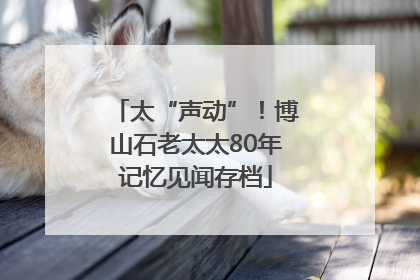 太“声动”！博山石老太太80年记忆见闻存档