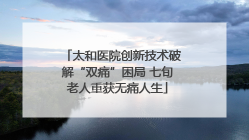 太和医院创新技术破解“双痛”困局 七旬老人重获无痛人生