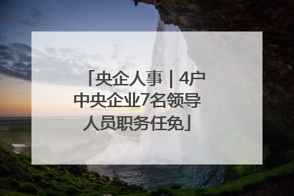 央企人事｜4户中央企业7名领导人员职务任免