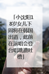 小沈阳18岁女儿下周将在韩国出道，此前在演唱会登台唱跳遭吐槽