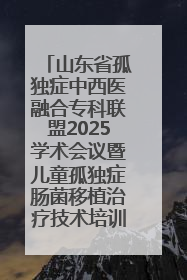 山东省孤独症中西医融合专科联盟2025学术会议暨儿童孤独症肠菌移植治疗技术培训举办