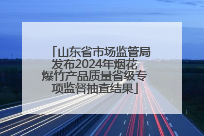 山东省市场监管局发布2024年烟花爆竹产品质量省级专项监督抽查结果