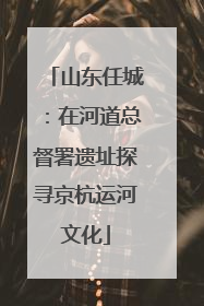 山东任城：在河道总督署遗址探寻京杭运河文化