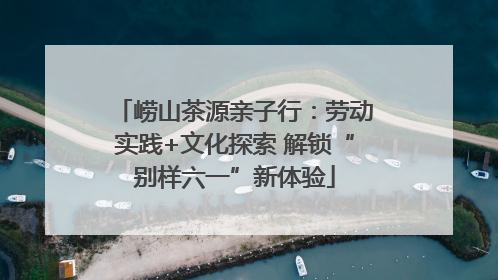 崂山茶源亲子行：劳动实践+文化探索 解锁“别样六一”新体验
