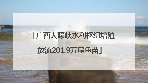 广西大藤峡水利枢纽增殖放流201.9万尾鱼苗