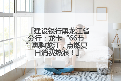 建设银行黑龙江省分行：龙卡“66节”惠购龙江，点燃夏日消费热浪！