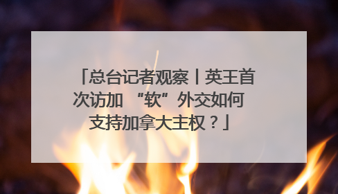 总台记者观察丨英王首次访加 “软”外交如何支持加拿大主权？