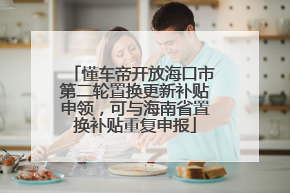 懂车帝开放海口市第二轮置换更新补贴申领，可与海南省置换补贴重复申报