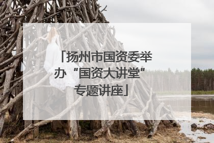 扬州市国资委举办“国资大讲堂” 专题讲座