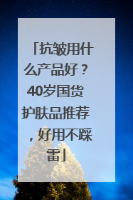 抗皱用什么产品好？40岁国货护肤品推荐，好用不踩雷