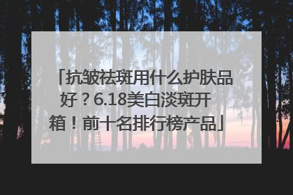 抗皱祛斑用什么护肤品好？6.18美白淡斑开箱！前十名排行榜产品