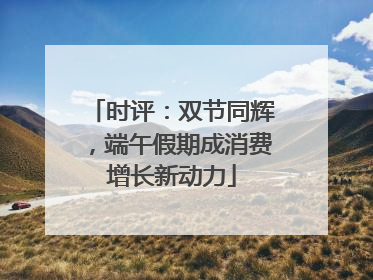 时评：双节同辉，端午假期成消费增长新动力