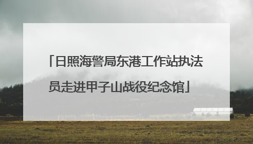 日照海警局东港工作站执法员走进甲子山战役纪念馆