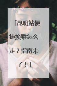 昆明站便捷换乘怎么走？指南来了！