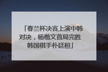 春兰杯决赛上演中韩对决，杨楷文首局完胜韩国棋手朴廷桓