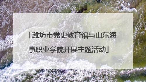 潍坊市党史教育馆与山东海事职业学院开展主题活动
