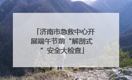 济南市急救中心开展端午节前“解剖式”安全大检查