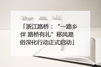 浙江路桥：“一路乡伴 路桥有礼”移风易俗深化行动正式启动