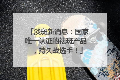 淡斑新消息：国家唯一认证的祛斑产品，持久战选手！