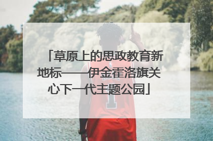 草原上的思政教育新地标——伊金霍洛旗关心下一代主题公园