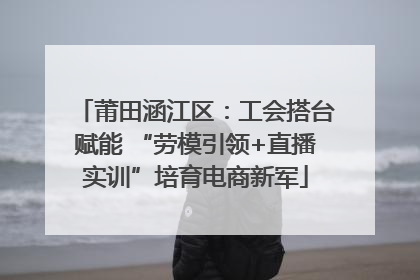 莆田涵江区：工会搭台赋能 “劳模引领+直播实训”培育电商新军