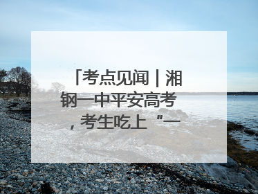 考点见闻｜湘钢一中平安高考，考生吃上“一鸣惊人”菜系