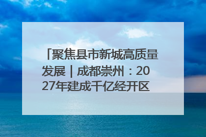 聚焦县市新城高质量发展｜成都崇州：2027年建成千亿经开区、2029年GDP突破750亿元