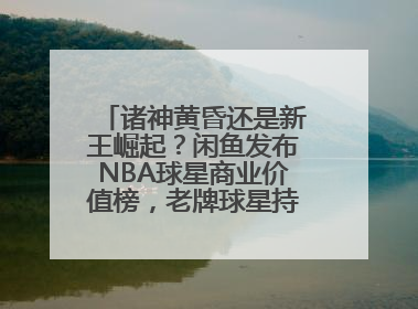诸神黄昏还是新王崛起？闲鱼发布NBA球星商业价值榜，老牌球星持续占据销量前三