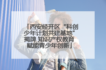 西安经开区“科创少年计划共建基地”揭牌 知识产权教育赋能青少年创新