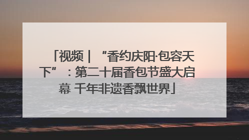 视频｜“香约庆阳·包容天下”：第二十届香包节盛大启幕 千年非遗香飘世界
