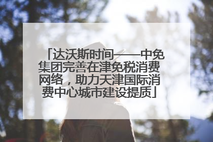达沃斯时间——中免集团完善在津免税消费网络，助力天津国际消费中心城市建设提质
