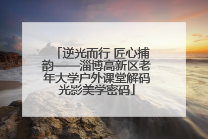 逆光而行 匠心捕韵——淄博高新区老年大学户外课堂解码光影美学密码