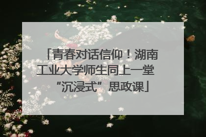 青春对话信仰！湖南工业大学师生同上一堂“沉浸式”思政课