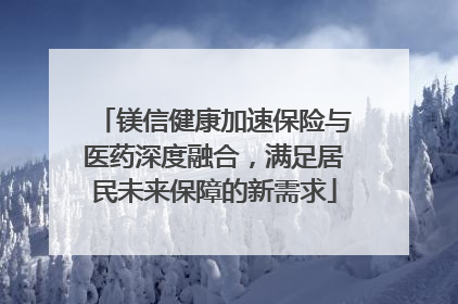 镁信健康加速保险与医药深度融合，满足居民未来保障的新需求
