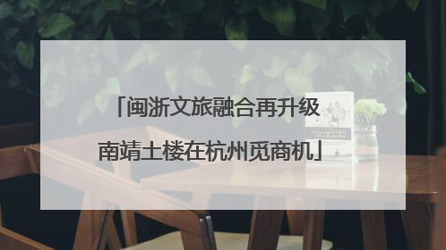 闽浙文旅融合再升级 南靖土楼在杭州觅商机