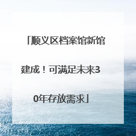 顺义区档案馆新馆建成！可满足未来30年存放需求