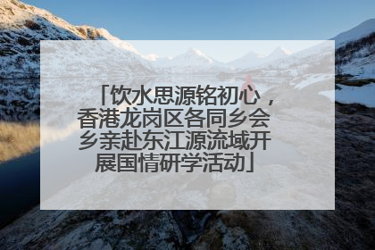 饮水思源铭初心，香港龙岗区各同乡会乡亲赴东江源流域开展国情研学活动