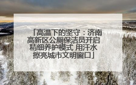 高温下的坚守：济南高新区公厕保洁员开启精细养护模式 用汗水擦亮城市文明窗口