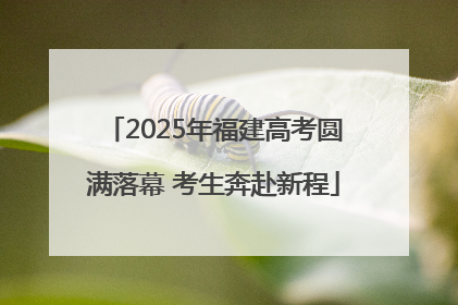 2025年福建高考圆满落幕 考生奔赴新程