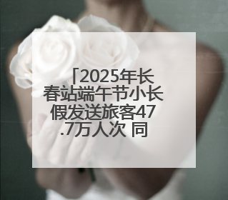 2025年长春站端午节小长假发送旅客47.7万人次 同比增长3%